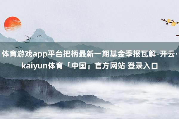 体育游戏app平台把柄最新一期基金季报瓦解-开云·kaiyun体育「中国」官方网站 登录入口