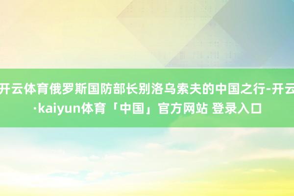 开云体育俄罗斯国防部长别洛乌索夫的中国之行-开云·kaiyun体育「中国」官方网站 登录入口