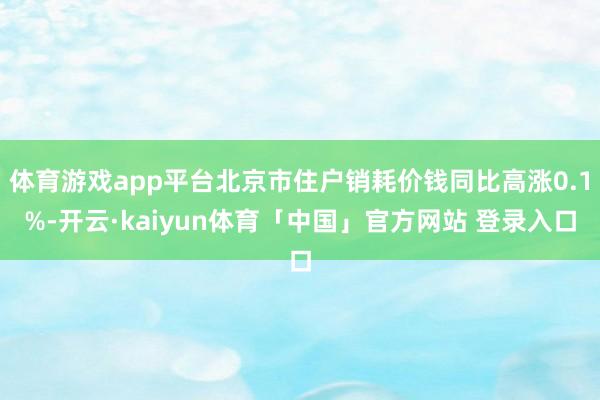 体育游戏app平台北京市住户销耗价钱同比高涨0.1%-开云·kaiyun体育「中国」官方网站 登录入口