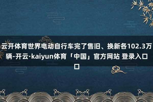 云开体育世界电动自行车完了售旧、换新各102.3万辆-开云·kaiyun体育「中国」官方网站 登录入口