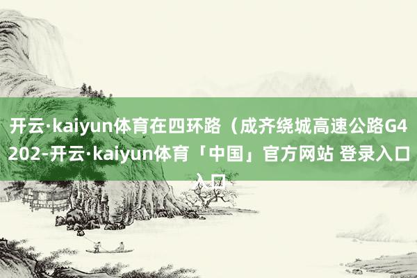 开云·kaiyun体育在四环路（成齐绕城高速公路G4202-开云·kaiyun体育「中国」官方网站 登录入口