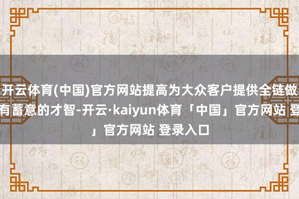 开云体育(中国)官方网站提高为大众客户提供全链做事管束有蓄意的才智-开云·kaiyun体育「中国」官方网站 登录入口