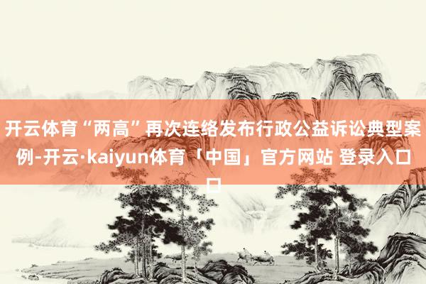 开云体育　　“两高”再次连络发布行政公益诉讼典型案例-开云·kaiyun体育「中国」官方网站 登录入口