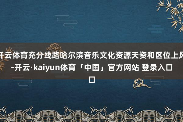 开云体育充分线路哈尔滨音乐文化资源天资和区位上风-开云·kaiyun体育「中国」官方网站 登录入口