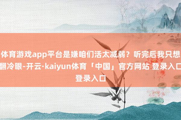 体育游戏app平台是嫌咱们活太减弱？听完后我只想翻冷眼-开云·kaiyun体育「中国」官方网站 登录入口