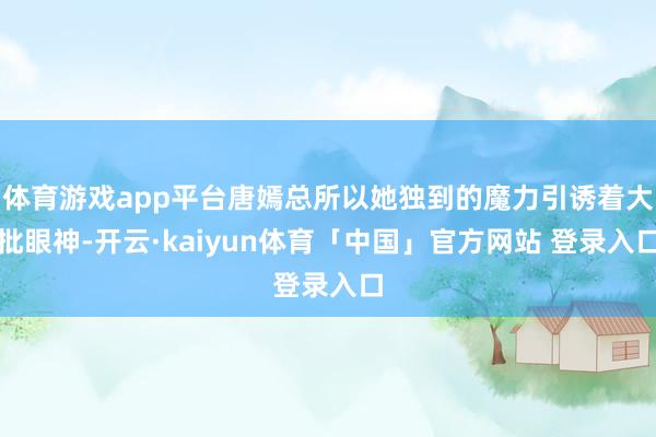 体育游戏app平台唐嫣总所以她独到的魔力引诱着大批眼神-开云·kaiyun体育「中国」官方网站 登录入口