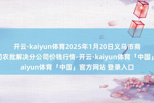 开云·kaiyun体育2025年1月20日义乌市商场发展集团有限公司农批解决分公司价钱行情-开云·kaiyun体育「中国」官方网站 登录入口