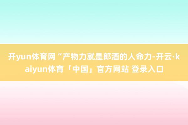 开yun体育网　　“产物力就是郎酒的人命力-开云·kaiyun体育「中国」官方网站 登录入口