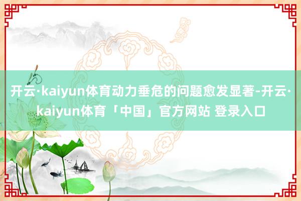 开云·kaiyun体育动力垂危的问题愈发显著-开云·kaiyun体育「中国」官方网站 登录入口