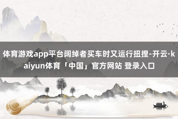 体育游戏app平台阔绰者买车时又运行扭捏-开云·kaiyun体育「中国」官方网站 登录入口